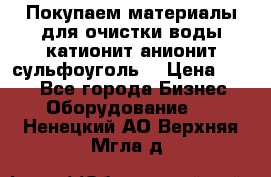   Покупаем материалы для очистки воды катионит анионит сульфоуголь  › Цена ­ 100 - Все города Бизнес » Оборудование   . Ненецкий АО,Верхняя Мгла д.